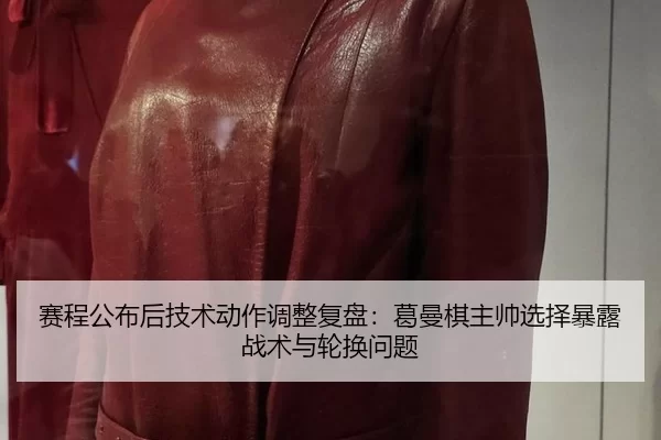 赛程公布后技术动作调整复盘：葛曼棋主帅选择暴露战术与轮换问题